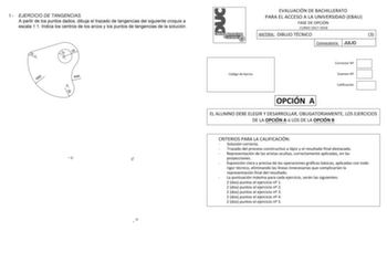 1 EJERCICIO DE TANGENCIAS A partir de los puntos dados dibuja el trazado de tangencias del siguiente croquis a escala 11 Indica los centros de los arcos y los puntos de tangencias de la solución 10 O2 R80 15 30 O1 R40 O3 20 O O O EVALUACIÓN DE BACHILLERATO PARA EL ACCESO A LA UNIVERSIDAD EBAU FASE DE OPCIÓN CURSO 20172018 MATERIA DIBUJO TÉCNICO 3 Convocatoria JULIO Código de barras Corrector N Examen N Calificación OPCIÓN A EL ALUMNO DEBE ELEGIR Y DESARROLLAR OBLIGATORIAMENTE LOS EJERCICIOS DE …