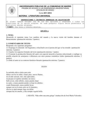 UNIVERSIDADES PÚBLICAS DE LA COMUNIDAD DE MADRID PRUEBA DE ACCESO A LAS ENSEÑANZAS UNIVERSITARIAS OFICIALES DE GRADO Curso 20112012 MATERIA LITERATURA UNIVERSAL INSTRUCCIONES Y CRITERIOS GENERALES DE CALIFICACIÓN El alumno deberá escoger una de las dos opciones y responder a todas las cuestiones de la opción elegida En cada pregunta figura entre paréntesis la puntuación máxima asignada TIEMPO Una hora y treinta minutos OPCIÓN A 1 TEMA Desarrolle el siguiente tema Los cambios del mundo y la nuev…