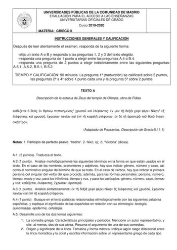 UNIVERSIDADES PÚBLICAS DE LA COMUNIDAD DE MADRID EVALUACIÓN PARA EL ACCESO A LAS ENSEÑANZAS UNIVERSITARIAS OFICIALES DE GRADO Curso 20192020 MATERIA GRIEGO II INSTRUCCIONES GENERALES Y CALIFICACIÓN Después de leer atentamente el examen responda de la siguiente forma elija un texto A o B y responda a las preguntas 1 2 y 3 del texto elegido responda una pregunta de 1 punto a elegir entre las preguntas A4 o B4 responda una pregunta de 2 puntos a elegir indistintamente entre las siguientes pregunta…