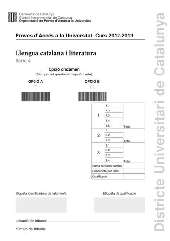 Districte Universitari de Catalunya Generalitat de Catalunya Consell lnteruniversitari de Catalunya Organització de Proves dAccés a la Universitat Proves dAccés a la Universitat Curs 20122013 Llengua catalana i literatura Srie 4 Opció dexamen Marqueu el quadre de lopció triada OPCIÓ A D OPCIÓ B D Etiqueta identificadora de lalumnea 11 12 1 13 14 15 21 2 22 23 31 Total Total 32 3 33 34 Total Suma de notes parcials Descompte per faltes Qualificació Etiqueta de qualificació Ubicació del tribunal  …