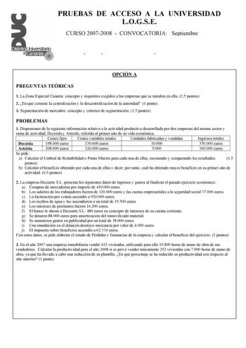 PRUEBAS DE ACCESO A LA UNIVERSIDAD LOGSE CURSO 20072008  CONVOCATORIA Septiembre ÓÍ Ó OPCIÓN A PREGUNTAS TEÓRICAS 1 La Zona Especial Canaria concepto y requisitos exigidos a las empresas que se instalen en ella 25 puntos 2 En qué consiste la centralización y la descentralización de la autoridad 1 punto 3 Segmentación de mercados concepto y criterios de segmentación 15 puntos PROBLEMAS 1 Disponemos de la siguiente información relativa a la actividad productiva desarrollada por dos empresas del m…