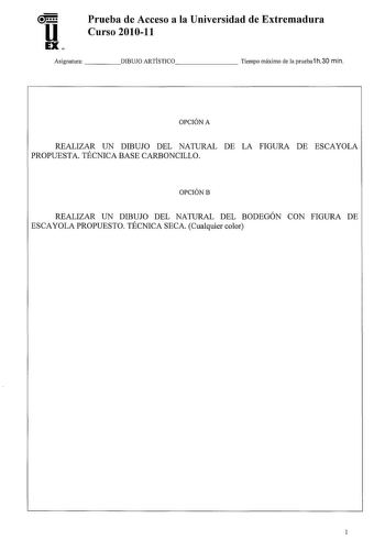 u Prueba de Acceso a la Universidad de Extremadura Curso 201011 EX Asignatura    DIBUJO ARTÍSTICO      Tiempo máximo de la prueba1 h30 min OPCIÓN A REALIZAR UN DIBUJO DEL NATURAL DE LA FIGURA DE ESCAYOLA PROPUESTA TÉCNICA BASE CARBONCILLO OPCIÓNB REALIZAR UN DIBUJO DEL NATURAL DEL BODEGÓN CON FIGURA DE ESCAYOLA PROPUESTO TÉCNICA SECA Cualquier color