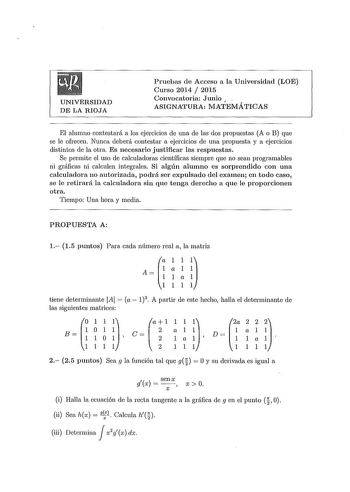 UNIVERSIDAD DE LA RIOJA Pruebas de Acceso a la Universidad LOE Curso 2014  2015 Convocatoria Junio  ASIGNATURA MATEMÁTICAS El alumno contestará a los ejercicios de una de las dos propuestas A o B que se le ofrecen Nunca deberá contestar a ejercicios de una propuesta y a ejercicios distintos de la otra Es necesario justificar las respuestas Se permite el uso de calculadoras científicas siempre que no sean programables ni gráficas ni calculen integrales Si algún alumno es sorprendido con una calc…