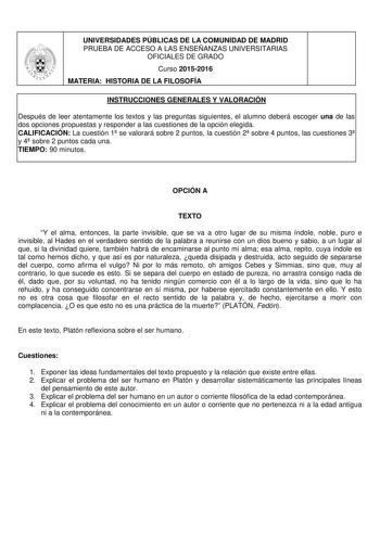 UNIVERSIDADES PÚBLICAS DE LA COMUNIDAD DE MADRID PRUEBA DE ACCESO A LAS ENSEÑANZAS UNIVERSITARIAS OFICIALES DE GRADO Curso 20152016 MATERIA HISTORIA DE LA FILOSOFÍA INSTRUCCIONES GENERALES Y VALORACIÓN Después de leer atentamente los textos y las preguntas siguientes el alumno deberá escoger una de las dos opciones propuestas y responder a las cuestiones de la opción elegida CALIFICACIÓN La cuestión 1 se valorará sobre 2 puntos la cuestión 2 sobre 4 puntos las cuestiones 3 y 4 sobre 2 puntos ca…