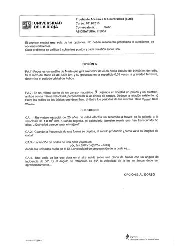 UNIVERSIDAD DE LA RIOJA Prueba de Acceso a la Universidad LOE Curso 20122013 Convocatoria   Julio ASIGNATURA FÍSICA El alumno elegirá una sola de las opciones No deben resolverse problemas o cuestiones de opciones diferentes Cada problema se calificará sobre tres puntos y cada cuestión sobre uno OPCIÓN A PA1 Fobos es un satélite de Marte que gira alrededor de él en órbita circular de 14460 km de radio Si el radio de Marte es de 3393 km y su gravedad en la superficie 038 veces la gravedad terres…