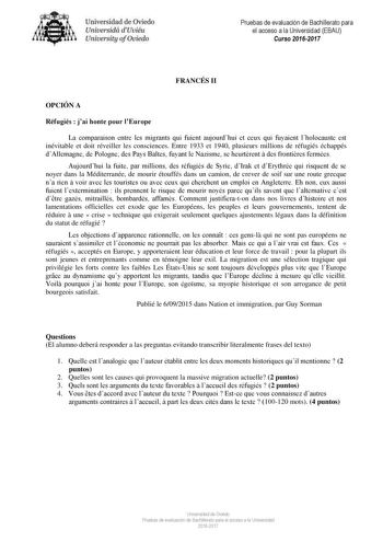 Uni eridad de O iedo Univesidá d Uuiéu Uniuersity ofOviedo Pruebas de evaluación de Bachillerato para el acceso a la Universidad EBAU Curso 20162017 FRANCÉS II OPCIÓN A Réfugiés  jai honte pour lEurope La comparaison entre les migrants qui fuient aujourdhui et ceux qui fuyaient lholocauste est inévitable et doit réveiller les consciences Entre 1933 et 1940 plusieurs millions de réfugiés échappés dAllemagne de Pologne des Pays Baltes fuyant le Nazisme se heurtrent  des frontires fermées Aujourdh…