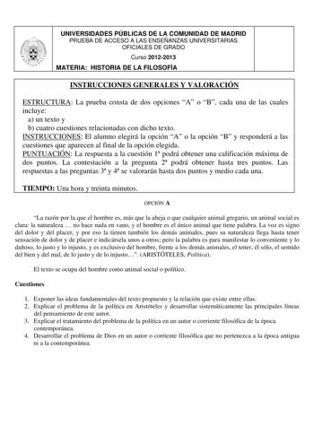 UNIVERSIDADES PÚBLICAS DE LA COMUNIDAD DE MADRID PRUEBA DE ACCESO A LAS ENSEÑANZAS UNIVERSITARIAS OFICIALES DE GRADO Curso 20122013 MATERIA HISTORIA DE LA FILOSOFÍA INSTRUCCIONES GENERALES Y VALORACIÓN ESTRUCTURA La prueba consta de dos opciones A o B cada una de las cuales incluye a un texto y b cuatro cuestiones relacionadas con dicho texto INSTRUCCIONES El alumno elegirá la opción A o la opción B y responderá a las cuestiones que aparecen al final de la opción elegida PUNTUACIÓN La respuesta…