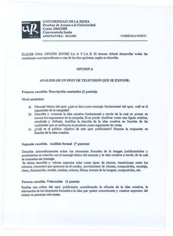 UNIVERSIDAD DE LA RIOJA Pruebas de Acceso a la Universidad Curso 20042005 Convocatoria Junio ASIGNATURA IMAGEN CURRÍCULO NUEVO ELEGIR UNA OPCIÓN ENTRE LA A Y LA B El alumno deberá desarrollar todas las cuestiones correspondientes a una de las dos opciones según su elección OPCIONA ANALISIS DE UN SPOT DE TELEVISION QUE SE EXPONE Primera cuestión Descripción semántica 2 puntos Nivel semántico a Mensaje básico del spot qué se dice como mensaje fundamental del spot cuál es el argumento de la campaf…