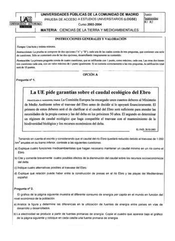 UNIVERSIDADES PUBLICAS DE LA COMUNIDAD DE MADRID  PRUEBA DE ACCESO A ESTUDIOS UNIVERSITARIOS LOGSE 1UNIERSIDAD AUTONOMA I  iEIIN1Ndld  Curso 20032004 MATERIA CIENCIAS DE LA TIERRA Y MEDIOAMBIENTALES Junio Septiembre Rl R2 INSTRUCCIONES GENERALES Y VALORACIÓN Tiempo Una hora y treinta minutos Instrucciones La prueba se compone de dos opciones A y B cada una de las cuales consta de tres preguntas que contienen una serie de cuestiones Sólo se contestará una de las dos opciones desarrollando íntegr…