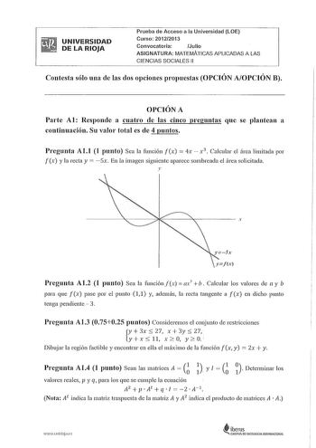 UNIVERSIDAD DE LA RIOJA Prueba de Acceso a la Universidad LOE Curso 20122013 Convocatoria Julio ASIGNATURA MATEMÁTICAS APLICADAS A LAS CIENCIAS SOCIALES 11 Contesta sólo una de las dos opciones propuestas OPCIÓN AOPCIÓN B OPCIÓN A Parte Al Responde a cuatro de las cinco preguntas que se plantean a continuación Su valor total es de 4 puntos Pregunta All 1 punto Sea la función fx  4x  x 3  Calcular el área limitada por fx y la recta y Sx En la imagen siguiente aparece sombreada el área solicitada…