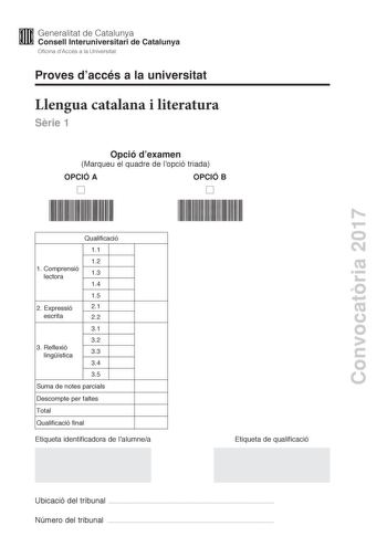 Proves daccés a la universitat Llengua catalana i literatura Srie 1 Opció dexamen Marqueu el quadre de lopció triada OPCIÓ A OPCIÓ B Convocatria 2017 Qualificació 11 12 1 C omprensió lectora 13 14 15 2 E xpressió 21 escrita 22 31 32 3 Reflexió lingística 33 34 35 Suma de notes parcials Descompte per faltes Total Qualificació final Etiqueta identificadora de lalumnea Etiqueta de qualificació Ubicació del tribunal  Número del tribunal  La prova consta de tres parts 1 comprensió lectora 2 expressi…