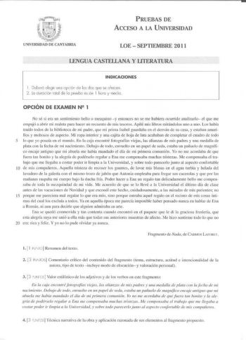 PRUEBAS DE ACCESO A LA UNIVERSIDAD LOE  SEPTIEMBRE 2011 LENGUA CASTELLANA Y LITERATURA INDICACIONES 1 Deberó elegir uno opción de les dos que se ofrecen 2 lo duración rolal de lo pruebo es de I hora y medio OPCIÓN DE EXAMEN N2 1 No sé si era un senl imiento bello o mezuino y entonces no se me hubiera ocurrido analizarlo el que me ernpujó a alJri r rni rnalela par hacer un recuento de mis tesoros Apilé mis libros mirándolos uno a uno Los había traído lodos de la biblioleca de mi padre que mi pri…