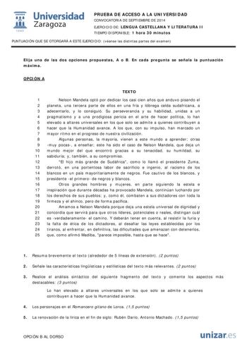  Universidad fil Zaragoza 1S42 PRUEBA DE ACCESO A LA UNIVERSIDAD CONVOCATORIA DE SEPTIEMBRE DE 2014 EJERCICIO DE LENGUA CASTELLANA Y LITERATURA II TIEMPO DISPONIBLE 1 hora 30 minutos PUNTUACIÓN QUE SE OTORGARÁ A ESTE EJERCICIO véanse las distintas partes del examen Elija una de las dos opciones propuestas A o B En cada pregunta se señala la puntuación máxima OPCIÓN A TEXTO 1 Nelson Mandela optó por dedicar los casi cien años que anduvo pisando el 2 planeta una tercera parte de ellos en una fría…