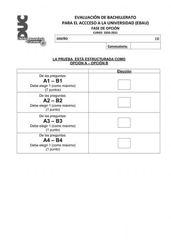 EVALUACIÓN DE BACHILLERATO PARA EL ACCCESO A LA UNIVERSIDAD EBAU FASE DE OPCIÓN CURSO 20202021 DISEÑO 1 Convocatoria LA PRUEBA ESTÁ ESTRUCTURADA COMO OPCIÓN A  OPCIÓN B De las preguntas A1  B1 Debe elegir 1 como máximo 7 puntos De las preguntas A2  B2 Debe elegir 1 como máximo 1 punto De las preguntas A3  B3 Debe elegir 1 como máximo 1 punto De las preguntas A4  B4 Debe elegir 1 como máximo 1 punto Elección EVALUACIÓN DE BACHILLERATO PARA EL ACCCESO A LA UNIVERSIDAD EBAU FASE DE OPCIÓN CURSO 20…