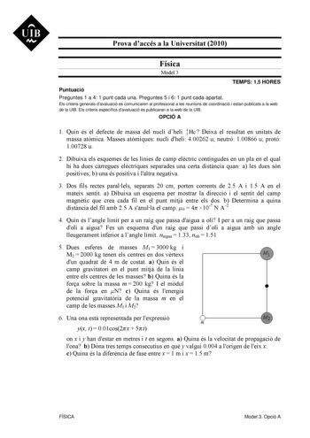 UIB M Prova daccés a la Universitat 2010 Física Model 3 TEMPS 15 HORES Puntuació Preguntes 1 a 4 1 punt cada una Preguntes 5 i 6 1 punt cada apartat Els criteris generals davaluació es comunicaren al professorat a les reunions de coordinació i estan publicats a la web de la UIB Els criteris específics davaluació es publicaran a la web de la UIB OPCIÓ A 1 Quin és el defecte de massa del nucli dheli 4 2 He  Deixa el resultat en unitats de massa atmica Masses atmiques nucli dheli 400262 u neutró 1…