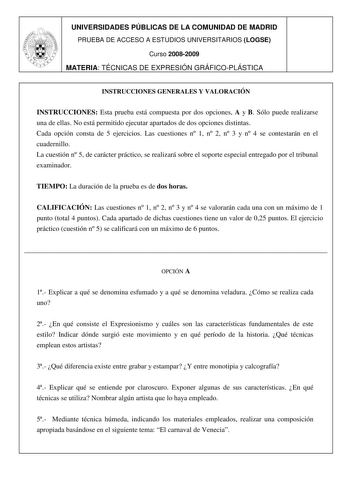 UNIVERSIDADES PÚBLICAS DE LA COMUNIDAD DE MADRID PRUEBA DE ACCESO A ESTUDIOS UNIVERSITARIOS LOGSE Curso 20082009 MATERIA TÉCNICAS DE EXPRESIÓN GRÁFICOPLÁSTICA INSTRUCCIONES GENERALES Y VALORACIÓN INSTRUCCIONES Esta prueba está compuesta por dos opciones A y B Sólo puede realizarse una de ellas No está permitido ejecutar apartados de dos opciones distintas Cada opción consta de 5 ejercicios Las cuestiones n 1 n 2 n 3 y n 4 se contestarán en el cuadernillo La cuestión n 5 de carácter práctico se …