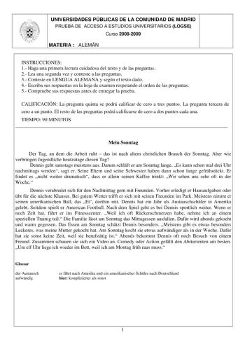 UNIVERSIDADES PÚBLICAS DE LA COMUNIDAD DE MADRID PRUEBA DE ACCESO A ESTUDIOS UNIVERSITARIOS LOGSE Curso 20082009 MATERIA  ALEMÁN INSTRUCCIONES 1 Haga una primera lectura cuidadosa del texto y de las preguntas 2 Lea una segunda vez y conteste a las preguntas 3 Conteste en LENGUA ALEMANA y según el texto dado 4 Escriba sus respuestas en la hoja de examen respetando el orden de las preguntas 5 Compruebe sus respuestas antes de entregar la prueba CALIFICACIÓN La pregunta quinta se podrá calificar d…