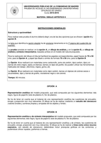 UNIVERSIDADES PÚBLICAS DE LA COMUNIDAD DE MADRID PRUEBA DE ACCESO A LAS ENSEÑANZAS UNIVERSITARIAS OFICIALES DE GRADO Curso 20152016 MATERIA DIBUJO ARTÍSTICO II INSTRUCCIONES GENERALES Estructura y opcionalidad Para realizar esta prueba el alumno deberá elegir una de las dos opciones que se ofrecen opción A y opción B La letra que identifica la opción elegida ha de anotarse claramente en la 1 página del cuadernillo de examen La prueba consiste en realizar en la opción A un dibujo de análisis y e…