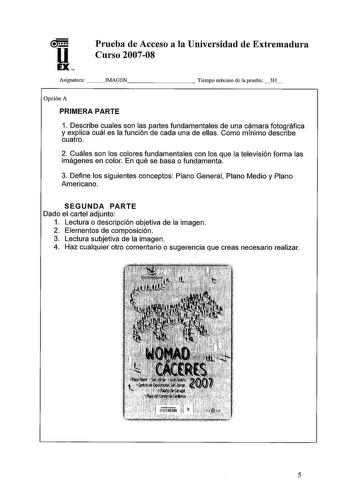 u EX Prueba de Acceso a la Universidad de Extremadura Curso 200708 Asignatura  IMAGEN        Tiempo máximo de la prueba 3H Opción A PRIMERA PARTE 1 Describe cuales son las partes fundamentales de una cámara fotográfica y explica cuál es la función de cada una de ellas Como mínimo describe cuatro 2 Cuáles son los colores fundamentales con los que la televisión forma las imágenes en color En qué se basa o fundamenta 3 Define los siguientes conceptos Plano General Plano Medio y Plano Americano SEG…