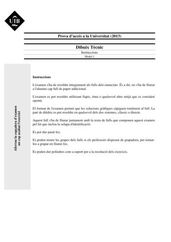 UIB Ni Prova daccés a la Universitat 2013 Dibuix Tcnic Instruccions Model 1 Aferrau la capalera dexamen un cop acabat lexercici Instruccions Lexamen sha de resoldre íntegrament als fulls dels enunciats És a dir no sha de lliurar a lalumne cap full de paper addicional Lexamen es pot resoldre utilitzant llapis tinta o qualsevol altre mitj que es consideri oportú El format de lexamen permet que les solucions grfiques cpiguen totalment al full La part de didric es pot resoldre en qualsevol dels dos…