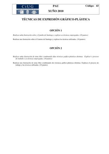 CiUG COMI IÓ INTERUNIVER ITARIA DE GALI IA PAU XUÑO 2010 Código 43 TÉCNICAS DE EXPRESIÓN GRÁFICOPLÁSTICA OPCIÓN 1 Realizar unha ilustración sobre o Camiño de Santiago e explicar as técnicas empregadas 10 puntos Realizar una ilustración sobre el Camino de Santiago y explicar las técnicas utilizadas 10 puntos OPCIÓN 2 Realizar unha ilustración de tema libre combinando dúas técnicas gráficoplásticas distintas Explicar o proceso de traballo e as técnicas empregadas 10 puntos Realizar una ilustració…