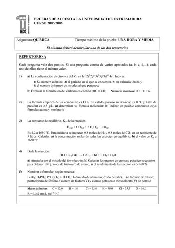 PRUEBAS DE ACCESO A LA UNIVERSIDAD DE EXTREMADURA CURSO 20052006 Asignatura QUÍMICA Tiempo máximo de la prueba UNA HORA Y MEDIA El alumno deberá desarrollar uno de los dos repertorios REPERTORIO A Cada pregunta vale dos puntos Si una pregunta consta de varios apartados a b c d cada uno de ellos tiene el mismo valor 1 a La configuración electrónica del Zn es 1s2 2s22p6 3s23p63d10 4s2 Indicar 1 Su número atómico 2 el periodo en el que se encuentra 3 su valencia iónica y 4 el nombre del grupo de m…