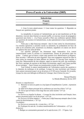 Prova daccés a la Universitat 2005 Selectivitat Francs Model 2 1 Lisez le texte attentivement 2 Lisez toutes les questions 3 Répondez en franais aux questions posées La xénophobie le racisme et lantisémitisme qui se sont transformés au fil des décennies trouvent dans Internet un second souffle un nouveau moyen de propagation quasiment sans limite  La France accueille  Paris une conférence spéciale dédiée aux questions de racisme et dantisémitisme et plus spécialement  leurs manifestations sur I…