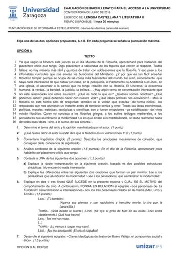 EVALUACIÓN DE BACHILLERATO PARA EL ACCESO A LA UNIVERSIDAD CONVOCATORIA DE JUNIO DE 2019 EJERCICIO DE LENGUA CASTELLANA Y LITERATURA II TIEMPO DISPONIBLE 1 hora 30 minutos PUNTUACIÓN QUE SE OTORGARÁ A ESTE EJERCICIO véanse las distintas partes del examen Elija una de las dos opciones propuestas A o B En cada pregunta se señala la puntuación máxima OPCIÓN A TEXTO 1 Ya que según la Unesco este jueves es el Día Mundial de la Filosofía aprovecharé para hablarles del 2 placentero oficio que tengo Di…