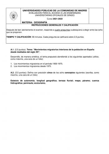 UNIVERSIDADES PÚBLICAS DE LA COMUNIDAD DE MADRID EVALUACIÓN PARA EL ACCESO A LAS ENSEÑANZAS UNIVERSITARIAS OFICIALES DE GRADO Curso 20212022 MATERIA GEOGRAFÍA INSTRUCCIONES GENERALES Y CALIFICACIÓN Después de leer atentamente el examen responda a cuatro preguntas cualesquiera a elegir entre las ocho que se proponen TIEMPO Y CALIFICACIÓN 90 minutos Cada pregunta se calificará sobre 25 puntos A1 25 puntos Tema Movimientos migratorios interiores de la población en España desde mediados del siglo X…