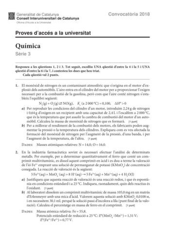 Convocatria 2018 Proves daccés a la universitat Química Srie 3 Responeu a les qestions 1 2 i 3 Tot seguit escolliu UNA qestió dentre la 4 i la 5 i UNA qestió dentre la 6 i la 7 i contesteu les dues que heu triat Cada qestió val 2 punts 1 El monxid de nitrogen és un contaminant atmosfric que sorigina en el motor dexplosió dels autombils Laire entra en el cilindre del motor per a proporcionar loxigen necessari per a la combustió de la gasolina per com que laire conté nitrogen sestableix lequilibr…