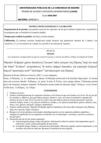 UNIVERSIDADES PÚBLICAS DE LA COMUNIDAD DE MADRID PRUEBA DE ACCESO A ESTUDIOS UNIVERSITARIOS LOGSE Curso 20082009 MATERIA GRIEGO II INSTRUCCIONES GENERALES Y VALORACIÓN Organización de la prueba esta prueba consta de dos opciones de las que el alumno elegirá una y responderá a las preguntas que se formulan en la opción elegida Tiempo para realizar la prueba una hora y treinta minutos Calificación La primera cuestión traducción podrá alcanzar una puntuación máxima de 5 puntos Las cuestiones 2 3 y…