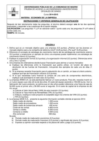 UNIVERSIDADES PÚBLICAS DE LA COMUNIDAD DE MADRID PRUEBA DE ACCESO A LAS ENSEÑANZAS UNIVERSITARIAS OFICIALES DE GRADO Curso 20142015 MATERIA ECONOMÍA DE LA EMPRESA INSTRUCCIONES Y CRITERIOS GENERALES DE CALIFICACIÓN Después de leer atentamente todas las preguntas el alumno deberá escoger una de las dos opciones propuestas y responder a las cuestiones de la opción elegida CALIFICACIÓN Las preguntas 1 y 2 se valorarán sobre 1 punto cada una las preguntas 3 a 6 sobre 2 puntos cada una TIEMPO 90 min…