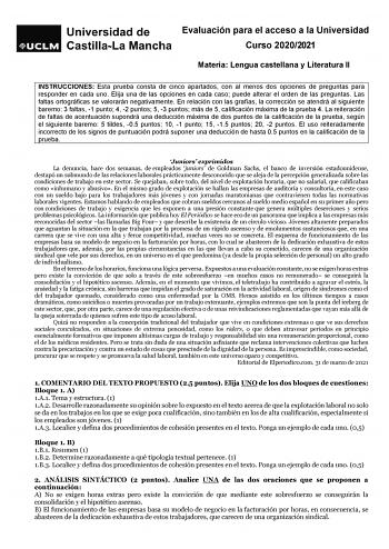 Evaluación para el acceso a la Universidad Curso 20202021 Materia Lengua castellana y Literatura II INSTRUCCIONES Esta prueba consta de cinco apartados con al menos dos opciones de preguntas para responder en cada uno Elija una de las opciones en cada caso puede alterar el orden de las preguntas Las faltas ortográficas se valorarán negativamente En relación con las grafías la corrección se atendrá al siguiente baremo 3 faltas 1 punto 4 2 puntos 5 3 puntos más de 5 calificación máxima de la prue…