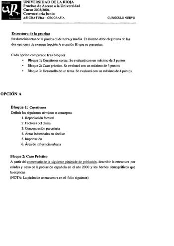 uR  UNIVERSIDAD DE LA RIOJA Pruebas de Acceso a la Universidad Curso 20032004 Convocatoria Junio ASIGNATURA GEOGRAFÍA CURRíCULO NUEVO Estructura de la prueba Iaduración totalde laprueba esdehora ymedia El alumno debe elegir una de las dos opciones de examen opción A u opción B que se presentan Cada opción comprende tres bloques  Bloque 1 Cuestiones cortas Se evaluará con un máximo de 3 puntos  Bloque 2 Caso práctico Se evaluará con un máximo de 3 puntos  Bloque 3 Desarrollo de un tema Se evalua…