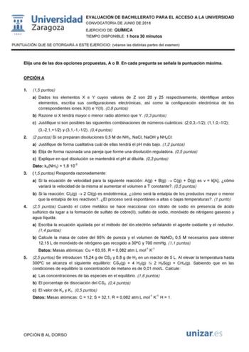  ID 1542 Universidad EVALUACIÓN DE BACHILLERATO PARA EL ACCESO A LA UNIVERSIDAD Zaragoza CONVOCATORIA DE JUNIO DE 2018 EJERCICIO DE QUÍMICA TIEMPO DISPONIBLE 1 hora 30 minutos PUNTUACIÓN QUE SE OTORGARÁ A ESTE EJERCICIO véanse las distintas partes del examen Elija una de las dos opciones propuestas A o B En cada pregunta se señala la puntuación máxima OPCIÓN A 1 15 puntos a Dados los elementos X e Y cuyos valores de Z son 20 y 25 respectivamente identifique ambos elementos escriba sus configura…