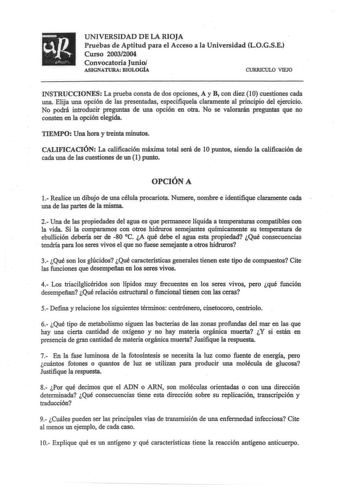 UNIVERSIDAD DE LA RIOJA Pruebas de Aptitud para el Acceso a la Universidad LOGSE Curso 20032004 Convocatoria Junio ASIGNATURA BIOLOGÍA CURRICULO VIEJO INSTRUCCIONES La prueba consta de dos opciones A y B con diez 10 cuestiones cada una Elija una opción de las presentadas especifiquela claramente al principio del ejercicio No podrá introducir preguntas de una opción en otra No se valorarán preguntas que no consten en la opción elegida TIEMPO Una hora y treinta minutos CALIFICACIÓN La calificació…