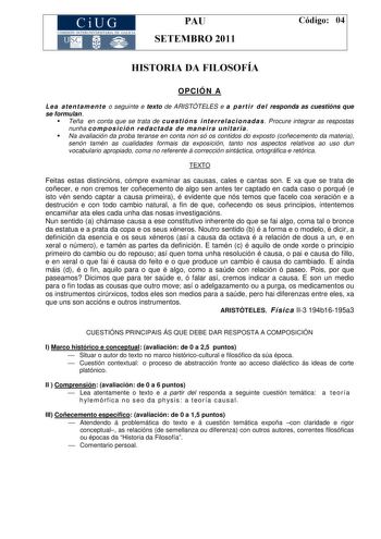 CiUG COMISIÓ INTERUNIVERSITA RIA DE GALICIA PAU SETEMBRO 2011 Código 04 HISTORIA DA FILOSOFÍA OPCIÓN A L e a at e n t a m en t e o seguinte e texto de ARISTÓTELES e a p art i r d el responda as cuestións que se formulan Teña en conta que se trata de cu e st ió n s i n t e r re la ci o n ad a s Procure integrar as respostas nunha co m p o s i ció n r e d a ct a d a d e ma n e i ra u n it ar ia  Na avaliación da proba teranse en conta non só os contidos do exposto coñecemento da materia senón tam…