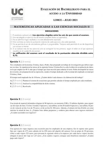 EVALUACIÓN DE BACHILLERATO PARA EL ACCESO A LA UNIVERSIDAD LOMCE  JULIO 2021 MATEMÁTICAS APLICADAS A LAS CIENCIAS SOCIALES II INDICACIONES 1 El estudiante realizará solo tres ejercicios elegidos entre los seis de que consta el examen 2 Una vez elegido un ejercicio ha de hacerlo completo todos sus apartados 3 No se admitirá ningún resultado si no está debidamente razonado 4 Entre corchetes se indica la puntuación máxima de cada ejercicio y de cada apartado 5 No se permite el uso de calculadoras …