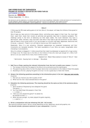 UNIVERSIDAD DE ZARAGOZA PRUEBA DE ACCESO A ESTUDIOS UNIVERSITARIOS SEPTIEMBRE DE 2006 Ejercicio de INGLÉS Tiempo disponible 1 h 30 m Se valorará el uso de vocabulario y la notación científica Los errores ortográficos el desorden la falta de limpieza en la presentación y la mala redacción podrán suponer una disminución hasta de un punto en la calificación salvo casos extremos PUNTUACIÓN QUE SE OTORGARÁ A ESTE EJERCICIO véanse las distintas partes del examen Sims 2 If Sims was the PCs bestselling…