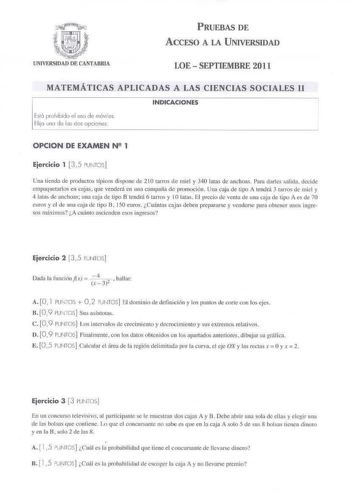 PRUEBAS DE ACCESO A LA UNIVERSIDAD LOE  SEPTIEMBRE 2011 MATEMÁTICAS APLICADAS A LAS CIENCIAS SOCIALES 11 INDICACIONES b l6 pdibido I IJSO de móviles Elijl ono de kis dos opciones OPCION DE EXAMEN N 1 Ejercicio 1 35 PUJTOS Una cienda de prnducros 1Jpicos dispone de 210 tarros de miel y 340 lacas de anchoas  Para clarlcs salida decide mpaquetarlos en cajl que venderá en una camaiia de promoción Una caja de tipo A tend rá 3 carrns de mid y 4 1ws de anchoas una ciia de tipo B tendrá 6 tarros y IOla…