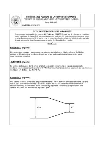 UNIVERSIDADES PÚBLICAS DE LA COMUNIDAD DE MADRID PRUEBAS DE ACCESO A ESTUDIOS UNIVERSITARIOS LOGSE Curso 20082009 MATERIA MECÁNICA INSTRUCCIONES GENERALES Y VALORACIÓN Se presentan a continuación dos pruebas OPCIÓN A y OPCIÓN B cada una de ellas con un ejercicio y varias cuestiones Se ha de elegir una prueba entera no pudiendo por tanto mezclar preguntas de ambas pruebas La puntuación total de la prueba es de 10 puntos desglosados tal y como se indica en los apartados de cada pregunta La duraci…