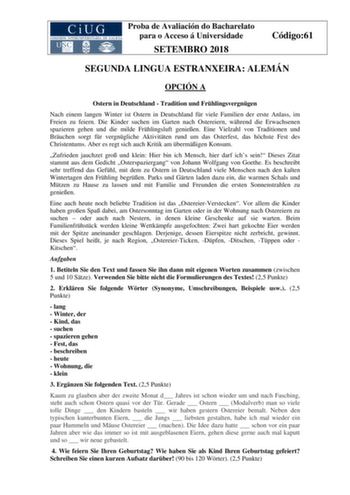 Proba de Avaliación do Bacharelato para o Acceso á Universidade SETEMBRO 2018 Código61 SEGUNDA LINGUA ESTRANXEIRA ALEMÁN OPCIÓN A Ostern in Deutschland  Tradition und Frhlingsvergngen Nach einem langen Winter ist Ostern in Deutschland fr viele Familien der erste Anlass im Freien zu feiern Die Kinder suchen im Garten nach Ostereiern whrend die Erwachsenen spazieren gehen und die milde Frhlingsluft genieen Eine Vielzahl von Traditionen und Bruchen sorgt fr vergngliche Aktivitten rund um das Oster…