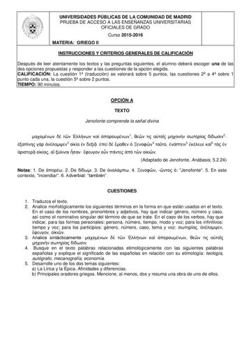 UNIVERSIDADES PÚBLICAS DE LA COMUNIDAD DE MADRID PRUEBA DE ACCESO A LAS ENSEÑANZAS UNIVERSITARIAS OFICIALES DE GRADO Curso 20152016 MATERIA GRIEGO II INSTRUCCIONES Y CRITERIOS GENERALES DE CALIFICACIÓN Después de leer atentamente los textos y las preguntas siguientes el alumno deberá escoger una de las dos opciones propuestas y responder a las cuestiones de la opción elegida CALIFICACIÓN La cuestión 1 traducción se valorará sobre 5 puntos las cuestiones 2 a 4 sobre 1 punto cada una la cuestión …