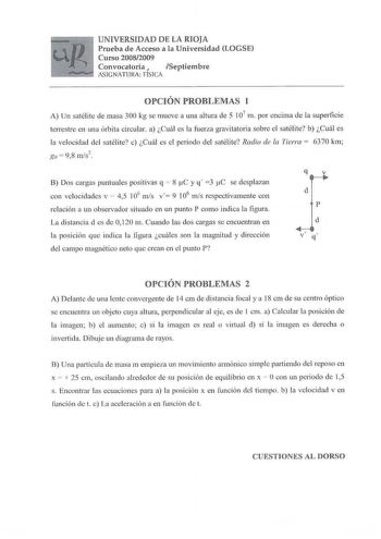 UNIVERSIDAD DE LA RIOJA Prueba de Acceso a la Universidad LOGSE Curso 20082009 Convocatoria J Septiembre SIGNATURA ríSICA OPCIÓN PROBLEJVIAS 1 A Un satélite de masa 300 kg se mueve a una altura ele 5 107 m por encima de la superficie terrestre en una órbita circular a Cuál es la fuerza gravitatoria sobre el satélite b Cuál es la velocidad del satélite e Cuál es el periodo del satélite Radio de la Tierra 6370 km go  98 ms2 B Dos cargas puntuales positivas q  8 C y q 3 tC se desplazan con velocid…