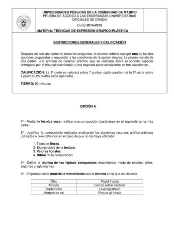 UNIVERSIDADES PÚBLICAS DE LA COMUNIDAD DE MADRID PRUEBA DE ACCESO A LAS ENSEÑANZAS UNIVERSITARIAS OFICIALES DE GRADO Curso 20142015 MATERIA TÉCNICAS DE EXPRESIÓN GRÁFICOPLÁSTICA INSTRUCCIONES GENERALES Y CALIFICACIÓN Después de leer atentamente todas las preguntas el alumno deberá escoger una de las dos opciones propuestas y responder a las cuestiones de la opción elegida La prueba consta de dos partes una primera de carácter práctico que se realizará sobre el soporte especial entregado por el …