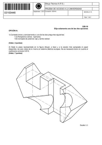 11 1111 1 111 11 11 11 11 11 03100446  Dibujo Técnico 11 F E PRUEBA DE ACCESO A LA UNIVERSIDAD Septiembre  2013 Duración 90min 1 1 MODELO 16 Hoja 1 de 2 OPCIÓN A DI816 Elija solamente una de las dos opciones 1 Conteste breve y concisamente a una de las dos preguntas siguientes 1A Perspectiva cónica Ejemplos 1B Concepto de potencia eje y centro radical Valor 3 puntos 2 Dada la pieza representada en la figura dibujar a lápiz y a la escala más apropiada al papel disponible las seis vistas de la mi…