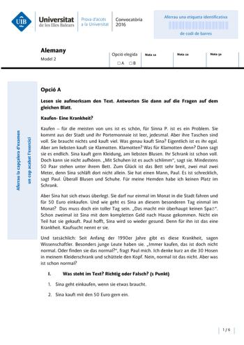 Universitat Prava daccés Convocatoria de les Illes Balears a la Universitat 2016 Aferrau una etiqueta identificativa 999999999 de codi de barres Alemany Model 2 Opció elegida A B Nota ta Nota 2a Nota 3a Opció A Lesen sie aufmerksam den Text Antworten Sie dann auf die Fragen auf dem gleichen Blatt Kaufen Eine lrankheit Kaufen  fr die meisten von uns ist es schón fr Sinna P ist es ein Problem Sie kommt aus der Stadt und ihr Portemonnaie ist leer jedesmal Aber ihre Taschen sind voll Sie braucht ni…