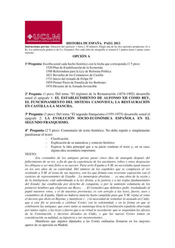 HISTORIA DE ESPAÑA PAEG 2013 Instrucciones previas Duración del ejercicio 1 hora y 30 minutos Elegir una de las dos opciones propuestas A o B La calificación global es de 0 a 10 puntos Por cada falta de ortografía se restará 01 puntos hasta 1 punto como máximo OPCIÓN A 1 Pregunta Escriba usted cada hecho histórico con la fecha que corresponda 15 ptos 1520 Plan de Estabilización de la Economía 1588 Referendum para la Ley de Reforma Política 1621 Revuelta de los Comuneros de Castilla 1733 Inicio …