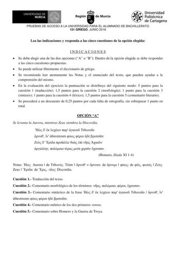 I  UNIVERSIDAD DE MURCIA Iti Región de Murcia Universidad Politécnica de Cartagena PRUEBAS DE ACCESO A LA UNIVERSIDAD PARA EL ALUMNADO DE BACHILLERATO 151 GRIEGO JUNIO 2016 Lea las indicaciones y responda a las cinco cuestiones de la opción elegida INDICACIONES  Se debe elegi una de la do opcione  o  Dento de la opcin elegida se debe responder a las cinco cuestiones propuestas  Se puede utilizar libremente el diccionario de griego  Se recomienda leer atentamente las Notas y el enunciado del tex…