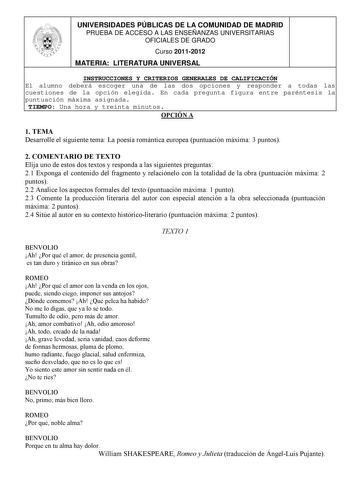 UNIVERSIDADES PÚBLICAS DE LA COMUNIDAD DE MADRID PRUEBA DE ACCESO A LAS ENSEÑANZAS UNIVERSITARIAS OFICIALES DE GRADO Curso 20112012 MATERIA LITERATURA UNIVERSAL INSTRUCCIONES Y CRITERIOS GENERALES DE CALIFICACIÓN El alumno deberá escoger una de las dos opciones y responder a todas las cuestiones de la opción elegida En cada pregunta figura entre paréntesis la puntuación máxima asignada TIEMPO Una hora y treinta minutos OPCIÓN A 1 TEMA Desarrolle el siguiente tema La poesía romántica europea pun…